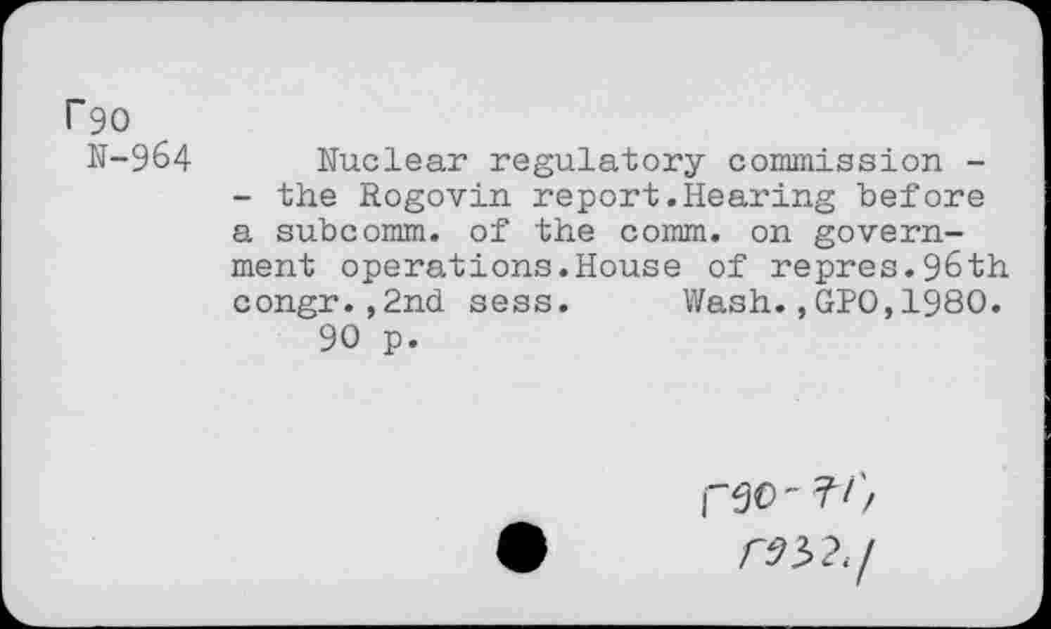 ﻿P90
N-964 Nuclear regulatory commission -
- the Rogovin report.Hearing before a subcomm, of the comm, on government operations.House of repres.9&th congr.,2nd sess. Wash.,GPO,1980.
90 p.
